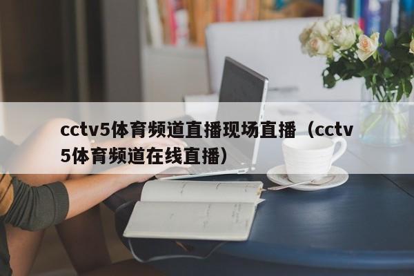 cctv5体育频道直播现场直播（cctv5体育频道在线直播）