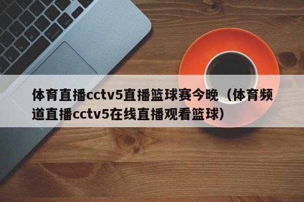 体育直播cctv5直播篮球赛今晚（体育频道直播cctv5在线直播观看篮球）