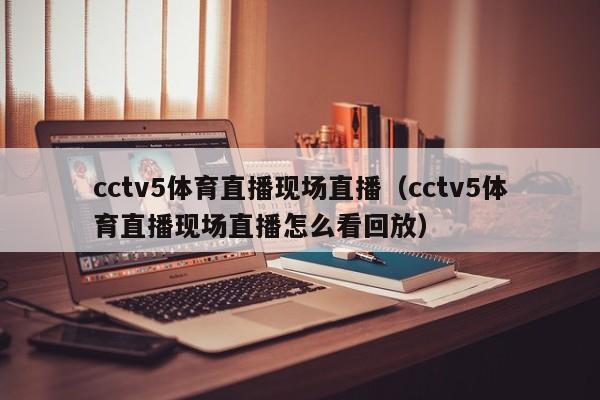 cctv5体育直播现场直播（cctv5体育直播现场直播怎么看回放）